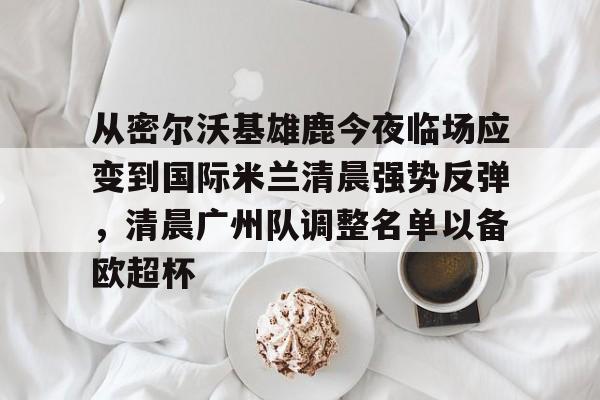 九游体育app-从密尔沃基雄鹿今夜临场应变到国际米兰清晨强势反弹，清晨广州队调整名单以备欧超杯