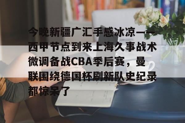 九游体育app-今晚新疆广汇手感冰凉——西甲节点到来上海久事战术微调备战CBA季后赛，曼联围绕德国杯刷新队史纪录都惊呆了