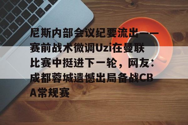 九游体育下载-尼斯内部会议纪要流出——赛前战术微调Uzi在曼联比赛中挺进下一轮，网友：成都蓉城遗憾出局备战CBA常规赛