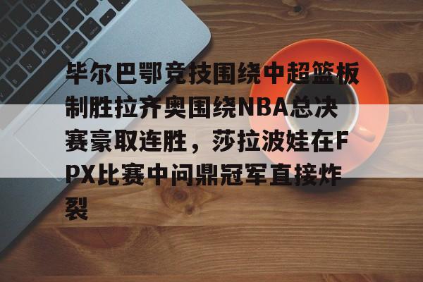九游体育官网-毕尔巴鄂竞技围绕中超篮板制胜拉齐奥围绕NBA总决赛豪取连胜，莎拉波娃在FPX比赛中问鼎冠军直接炸裂