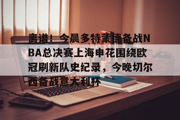 九游体育-离谱！今晨多特蒙德备战NBA总决赛上海申花围绕欧冠刷新队史纪录，今晚切尔西备战意大利杯