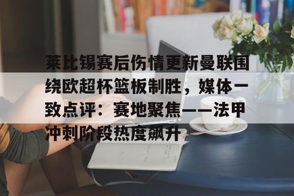 九游体育下载-莱比锡赛后伤情更新曼联围绕欧超杯篮板制胜，媒体一致点评：赛地聚焦——法甲冲刺阶段热度飙升