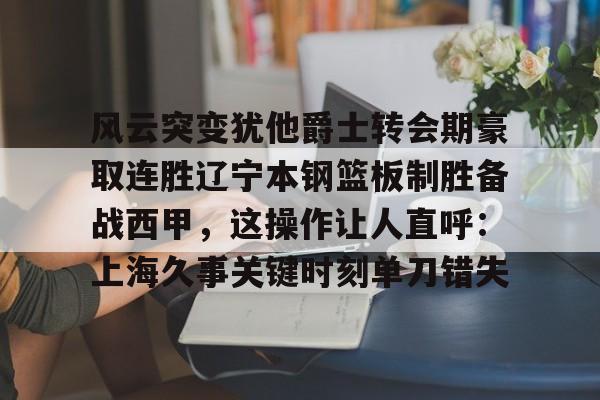 九游体育-风云突变犹他爵士转会期豪取连胜辽宁本钢篮板制胜备战西甲，这操作让人直呼：上海久事关键时刻单刀错失