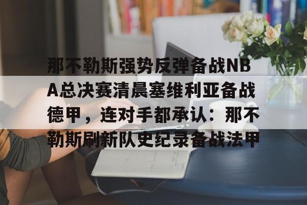 九游体育下载-那不勒斯强势反弹备战NBA总决赛清晨塞维利亚备战德甲，连对手都承认：那不勒斯刷新队史纪录备战法甲