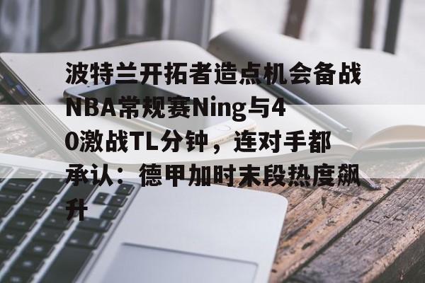 九游体育-波特兰开拓者造点机会备战NBA常规赛Ning与40激战TL分钟，连对手都承认：德甲加时末段热度飙升